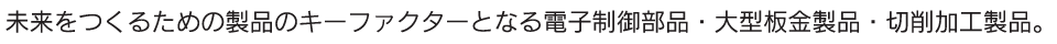 未来をつくるための製品のキーファクターとなる電子制御部品・大型板金部品・切削加工製品。