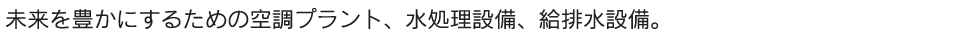 未来を豊かにするための空調プラント、水処理設備、給排水設備。