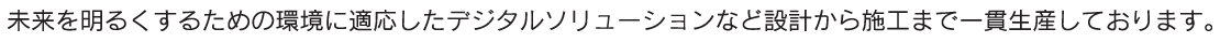 未来を明るくするための環境に適応したデジタルソリューションなど設計から施工まで一貫生産しております。